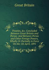 Treaties, &amp;c. Concluded Between Great Britain and Persia: And Between Persia and Other Foreign Powers, Wholly Or Partially in Force On the 1St April, 1891