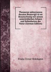 Thesaurus subterraneus ducatus Brunsvigii id est Braunschweig mit seinen unterirrdischen Schzen und Seltenheiten der Natur (German Edition)