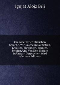 Grammatik Der Illirischen Sprache, Wie Solche in Dalmatien, Kroatien, Slawonien, Bosnien, Serbien, Und Von Den Illiriern in Ungarn Gesprochen Wird (German Edition)