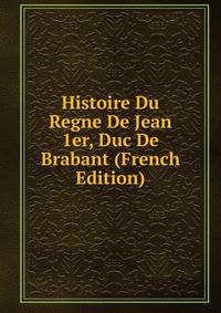 Histoire Du Regne De Jean 1er, Duc De Brabant (French Edition)