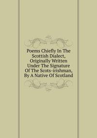 Poems Chiefly In The Scottish Dialect, Originally Written Under The Signature Of The Scots-irishman, By A Native Of Scotland