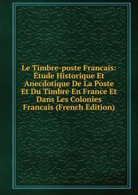 Le Timbre-poste Francais: Etude Historique Et Anecdotique De La Poste Et Du Timbre En France Et Dans Les Colonies Francais (French Edition)