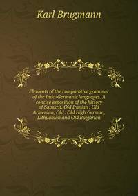 Elements of the comparative grammar of the Indo-Germanic languages. A concise exposition of the history of Sanskrit, Old Iranian . Old Armenian, Old . Old High German, Lithuanian and Old Bulgarian