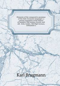 Elements of the comparative grammar of the Indo-Germanic languages: a concise exposition of the history of Sanskrit, Old Iranian (Avestic and old . Irish, Gothic, Old High German, Lithuanian a