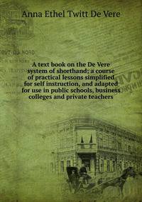 A text book on the De Vere system of shorthand; a course of practical lessons simplified for self instruction, and adapted for use in public schools, business colleges and private teachers
