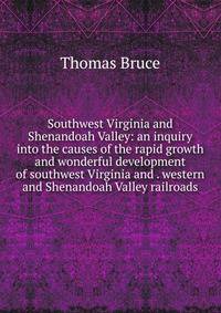 Southwest Virginia and Shenandoah Valley: an inquiry into the causes of the rapid growth and wonderful development of southwest Virginia and . western and Shenandoah Valley railroads