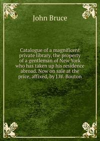 Catalogue of a magnificent private library, the property of a gentleman of New York who has taken up his residence abroad. Now on sale at the price, affixed, by J.W. Bouton