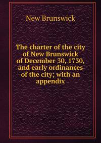 The charter of the city of New Brunswick of December 30, 1730, and early ordinances of the city; with an appendix