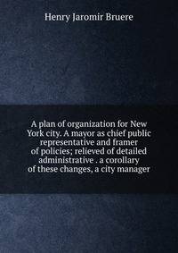 A plan of organization for New York city. A mayor as chief public representative and framer of policies; relieved of detailed administrative . a corollary of these changes, a city manager