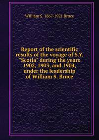 Report of the scientific results of the voyage of S.Y. "Scotia" during the years 1902, 1903, and 1904, under the leadership of William S. Bruce