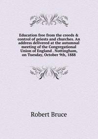 Education free from the creeds &amp; control of priests and churches. An address delivered at the autumnal meeting of the Congregational Union of England . Nottingham, on Tuesday, October 9th, 1888