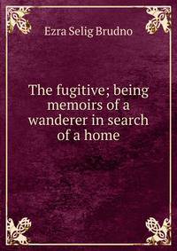 The fugitive; being memoirs of a wanderer in search of a home