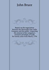Report on the negociation between the Honorable East-India Company and the public: respecting the renewal of the company's exclusive privileges of trade for twenty years from March, 1794