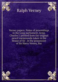 Verney papers. Notes of proceedings in the Long parliament, temp. Charles I. printed from the original pencil memoranda taken in the House of Sir . in the possession of Sir Harry Verney, Bar