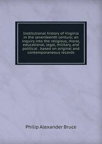 Institutional history of Virginia in the seventeenth century; an inquiry into the religious, moral, educational, legal, military, and political . based on original and contemporaneous records