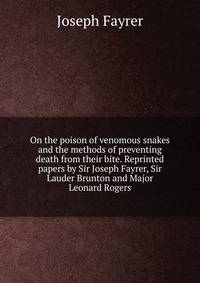 On the poison of venomous snakes and the methods of preventing death from their bite. Reprinted papers by Sir Joseph Fayrer, Sir Lauder Brunton and Major Leonard Rogers