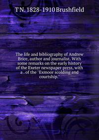 The life and bibliography of Andrew Brice, author and journalist. With some remarks on the early history of the Exeter newspaper press, with a . of the "Exmoor scolding and courtship."