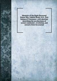 Memoirs of the Right Reverend Simon Wm. Gabriel Brute, D.D., first bishop of Vincennes: with sketches describing his recollections of scenes connected . revolution, and extracts from his journal