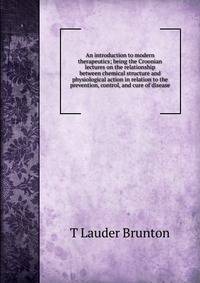 An introduction to modern therapeutics; being the Croonian lectures on the relationship between chemical structure and physiological action in relation to the prevention, control, and cure of disease