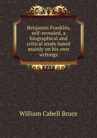Benjamin Franklin, self-revealed, a biographical and critical study based mainly on his own writings