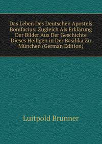 Das Leben Des Deutschen Apostels Bonifacius: Zugleich Als Erklarung Der Bilder Aus Der Geschichte Dieses Heiligen in Der Basilika Zu Munchen (German Edition)