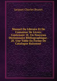Manuel Du Libraire Et De L'amateur De Livres: Contenant 1E. Un Nouveau Dictionnaire Bibliographique . 2E. Une Table En Forme De Catalogue Raisonn? .