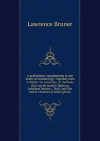A preliminary introduction to the study of entomology. Together with a chapter on remedies, or methods that can be used in fighting injurious insects; . fruit, and the insect enemies of small grains