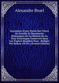 Inventaire D'une Partie Des Titres De Famille Et Documents Historiques De La Maison De La Tour D'auvergne Conserv?s Dans Les Papiers Bouillon Pour . R?dig?s Par Baluze (2E Pt.) (French Edition)