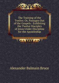 The Training of the Twelve: Or, Passages Out of the Gospels : Exhibiting the Twelve Disciples of Jesus Under Discipline for the Apostleship