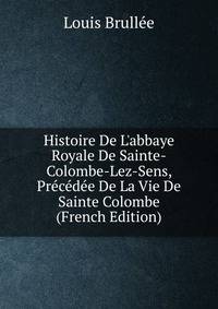 Histoire De L'abbaye Royale De Sainte-Colombe-Lez-Sens, Pr?c?d?e De La Vie De Sainte Colombe (French Edition)