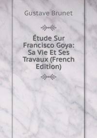Etude Sur Francisco Goya: Sa Vie Et Ses Travaux (French Edition)