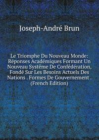 Le Triomphe Du Nouveau Monde: Reponses Academiques Formant Un Nouveau Systeme De Confederation, Fonde Sur Les Besoins Actuels Des Nations . Formes De Gouvernement . (French Edition)