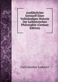 Ausfuhrlicher Entwurff Einer Vollstandigen Historie Der Leibnitzischen Philosophie (German Edition)