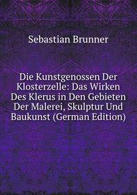 Die Kunstgenossen Der Klosterzelle: Das Wirken Des Klerus in Den Gebieten Der Malerei, Skulptur Und Baukunst (German Edition)