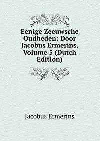Eenige Zeeuwsche Oudheden: Door Jacobus Ermerins, Volume 5 (Dutch Edition)