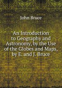 An Introduction to Geography and Astronomy, by the Use of the Globes and Maps, by E. and J. Bruce
