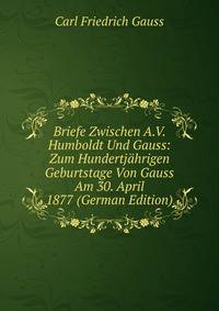 Briefe Zwischen A.V. Humboldt Und Gauss: Zum Hundertj?hrigen Geburtstage Von Gauss Am 30. April 1877 (German Edition)