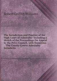 The Jurisdiction and Practice of the High Court of Admiralty: Including a Sketch of the Proceedings On Appeal to the Privy Council, with Numerous . "The County Courts Admiralty Jurisdictio