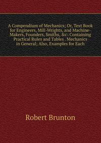 A Compendium of Mechanics; Or, Text Book for Engineers, Mill-Wrights, and Machine-Makers, Founders, Smiths, &amp;c: Containing Practical Rules and Tables . Mechanics in General; Also, Examples for Each