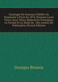 Catalogue De Journaux Publies Ou Paraissant A Paris En 1874, Donnant Leurs Titres, Sous-Titres, Redacteurs Principaux, Le Format Et Le Mode De . Des Annees De Publication (French Edition)