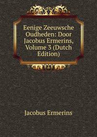 Eenige Zeeuwsche Oudheden: Door Jacobus Ermerins, Volume 3 (Dutch Edition)