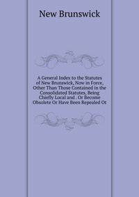 A General Index to the Statutes of New Brunswick, Now in Force, Other Than Those Contained in the Consolidated Statutes, Being Chiefly Local and . Or Become Obsolete Or Have Been Repealed Ot