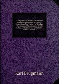 A Comparative Grammar of the Indo-Germanic Languages: A Concise Exposition of the History of Sanskrit, Old Iranian . Old Armenian, Greek, Latin, . Lithuanian and Old Church Slavonic, Volume 4
