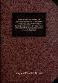Manuel Du Libraire Et De L'amateur Des Livres: Contenant: 1°. Un Nouveau Dictionnaire Bibliographique, Et 2°. Une Table En Forme De Catalogue Raisonn? (French Edition)