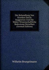 Die Behandlung Von Kranken Durch Suggestion Und Die Wahre Wissenschaftliche Bedeutung Derselben (German Edition)