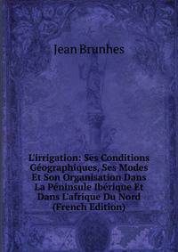 L'irrigation: Ses Conditions G?ographiques, Ses Modes Et Son Organisation Dans La P?ninsule Ib?rique Et Dans L'afrique Du Nord (French Edition)