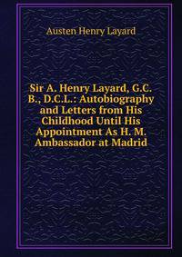 Sir A. Henry Layard, G.C.B., D.C.L.: Autobiography and Letters from His Childhood Until His Appointment As H. M. Ambassador at Madrid