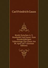 Briefe Zwischen A. V. Humboldt Und Gauss: Zum Hundertjahrigen Geburtstage Von Gauss Am 30. April 1877 (German Edition)