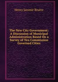 The New City Government: A Discussion of Municipal Administration Based On a Survey of Ten Commission Governed Cities