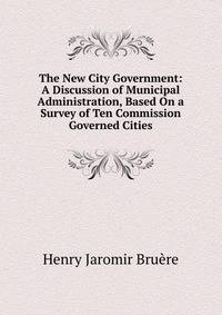 The New City Government: A Discussion of Municipal Administration, Based On a Survey of Ten Commission Governed Cities